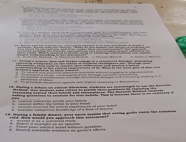 beileve the natuce of wrumiess io?
su matanssa?º 1er approa c t
W h i m e h o d i s E m i l s s l s g t = = =aila=g= ====mptio== ==d ==pio==
Bocratic Method A Daa le o Meh 
17 During a debate, Ales and Jordan engage in a structured dislogue, presenting
op osing viewpoints on the athics of artificial intelligense (AI). Through their
discussion, they sesk to resolve their differences and develop a better
underalanding of the sthical implications of AL. What is the main goal of Ales and
Jordan's approach in their debats?
d To record and preserve historical accounts without engaging in argumentation
b To present a single unchanging truth through narrative storytelling
c To resolve contradictions through structured dialogue and reasoning, leading to a
synthesis of ideas
d. To prioritize emotional appeals over logical reasoning in discussions.
18. During a debate on ethical dilemmas, students are encouraged to use the Socratic
Method. One student asks others to justify their positions by exploring the
reasoning behind their beliefs and assumptions. The Bocratic Method employs
you asking questions to account for true beliefs. This is because there is no certainty if
a. cannot rationally justify your beliefs
b cannot define the terms in your belief
c cannot account for actual experiences of your belief
d assume competent knowledge of a field of inquiry 
19. During a family dinner, your uncle insists that eating garlic cures the common
cold. How would you approach this statement?
a Accept it as a universal truth
b. Reject it outright as an opinion.
c Trust your uncle's belief without question.
d Search scientific evidence on garlic's effects