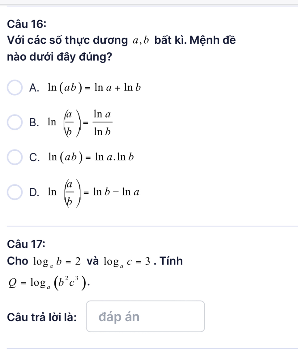 Với các số thực dương a, b bất kì. Mệnh đề
nào dưới đây đúng?
A. ln (ab)=ln a+ln b
B. ln ( a/b )= ln a/ln b 
C. ln (ab)=ln a.ln b
D. ln ( a/b )=ln b-ln a
Câu 17:
Cho log _ab=2 và log _ac=3. Tính
Q=log _a(b^2c^3). 
Câu trả lời là: đáp án