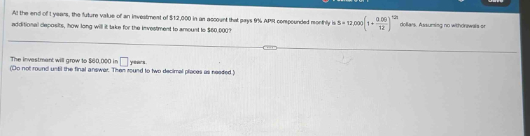 At the end of t years, the future value of an investment of $12,000 in an account that pays 9% APR compounded monthly is S=12,000(1+ (0.09)/12 )^12t dollars. Assuming no withdrawals or 
additional deposits, how long will it take for the investment to amount to $60,000? 
The investment will grow to $60,000 in □ years. 
(Do not round until the final answer. Then round to two decimal places as needed.)