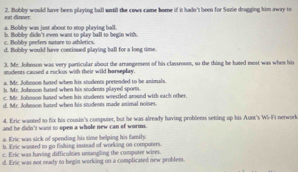 Bobby would have been playing ball until the cows came home if it hadn't been for Suzie dragging him away to
eat dinner.
a. Bobby was just about to stop playing ball,
b. Bobby didn't even want to play ball to begin with.
c. Bobby prefers nature to athletics.
d. Bobby would have continued playing ball for a long time.
3. Mr. Johnson was very particular about the arrangement of his classroom, so the thing he hated most was when his
students caused a ruckus with their wild horseplay.
a. Mr. Johnson hated when his students pretended to be animals.
b. Mr. Johnson hated when his students played sports.
c. Mr. Johnson hated when his students wrestled around with each other.
d. Mr. Johnson hated when his students made animal noises.
4. Eric wanted to fix his cousin’s computer, but he was already having problems setting up his Aunt’s Wi-Fi network
and he didn’t want to open a whole new can of worms.
a. Eric was sick of spending his time helping his family.
b. Eric wanted to go fishing instead of working on computers.
c. Eric was having difficulties untangling the computer wires.
d. Eric was not ready to begin working on a complicated new problem.