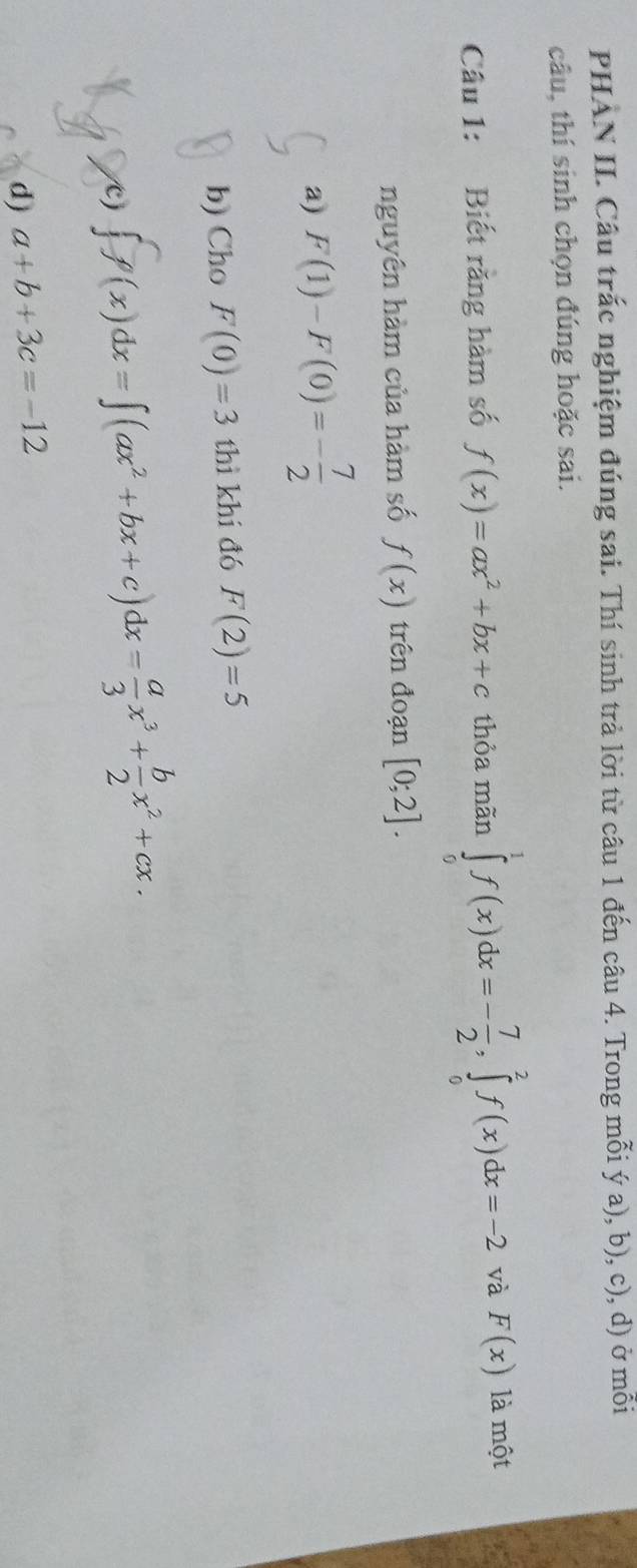 PHAN II. Câu trắc nghiệm đúng sai. Thí sinh trả lời từ câu 1 đến câu 4. Trong mỗi ý a), b), c), d) ở mỗi
câu, thí sinh chọn đúng hoặc sai.
Câu 1: Biết rằng hàm số f(x)=ax^2+bx+c thỏa mãn ∈tlimits _0^(1f(x)dx=-frac 7)2, ∈tlimits _0^(2f(x)dx=-2 và F(x) là một
nguyên hàm của hàm số f(x) trên đoạn [0;2].
a) F(1)-F(0)=-frac 7)2
b) Cho F(0)=3 thì khi đó F(2)=5
/c) ∈t f(x)dx=∈t (ax^2+bx+c)dx= a/3 x^3+ b/2 x^2+cx.
d) a+b+3c=-12