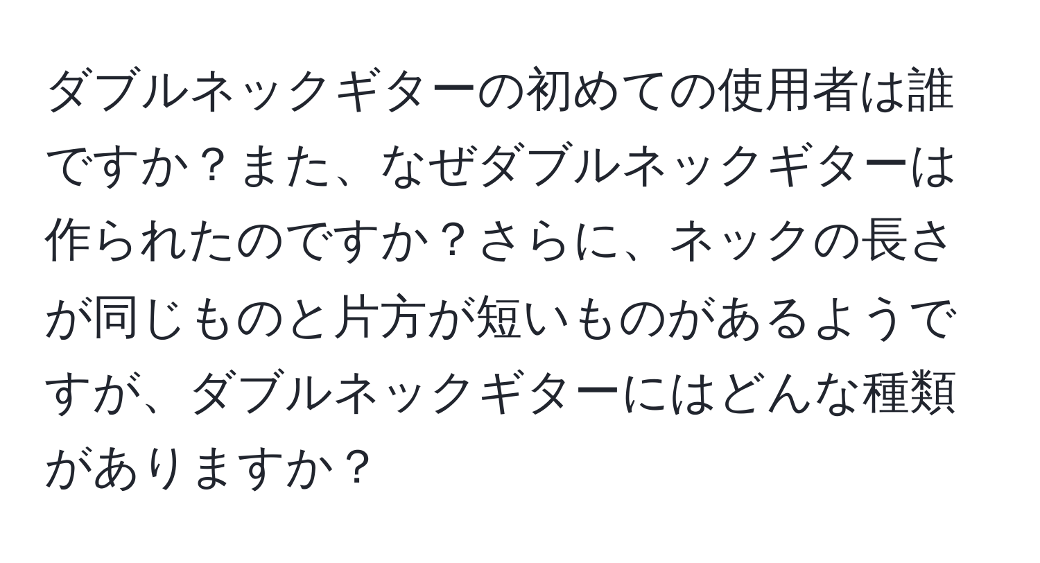 ダブルネックギターの初めての使用者は誰ですか？また、なぜダブルネックギターは作られたのですか？さらに、ネックの長さが同じものと片方が短いものがあるようですが、ダブルネックギターにはどんな種類がありますか？