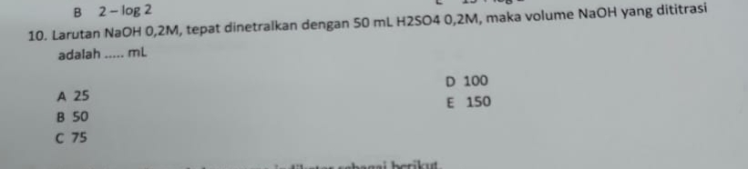 B 2 - log 2
10. Larutan NaOH 0,2M, tepat dinetralkan dengan 50 mL H2SO4 0,2M, maka volume NaOH yang dititrasi
adalah _ mL
D 100
A 25 E 150
B 50
C 75
herikut