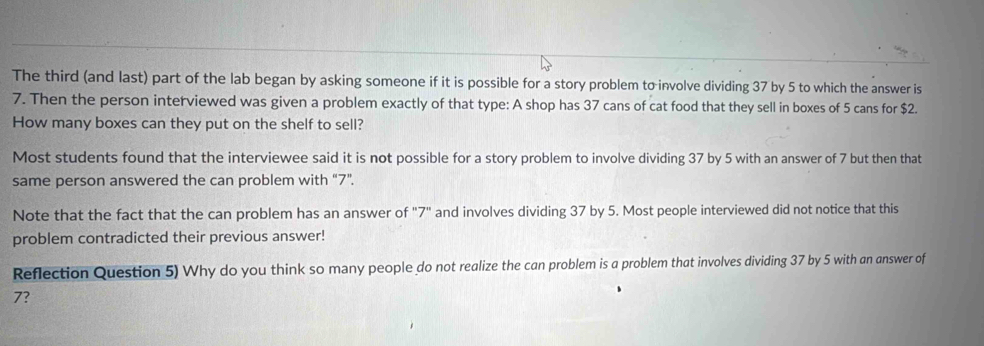 The third (and last) part of the lab began by asking someone if it is possible for a story problem to involve dividing 37 by 5 to which the answer is
7. Then the person interviewed was given a problem exactly of that type: A shop has 37 cans of cat food that they sell in boxes of 5 cans for $2. 
How many boxes can they put on the shelf to sell? 
Most students found that the interviewee said it is not possible for a story problem to involve dividing 37 by 5 with an answer of 7 but then that 
same person answered the can problem with “ 7 ”. 
Note that the fact that the can problem has an answer of "7" and involves dividing 37 by 5. Most people interviewed did not notice that this 
problem contradicted their previous answer! 
Reflection Question 5) Why do you think so many people do not realize the can problem is a problem that involves dividing 37 by 5 with an answer of
7?