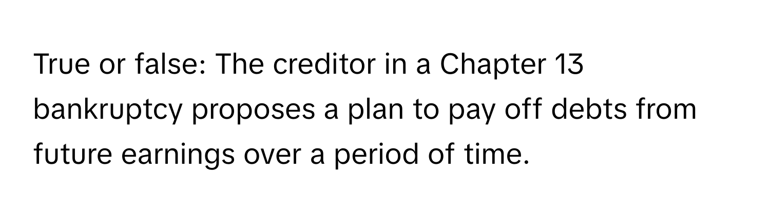 True or false: The creditor in a Chapter 13 bankruptcy proposes a plan to pay off debts from future earnings over a period of time.