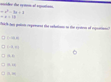 onsider the system of equations.
=x^2-2x+3
=x+13
Which two points represent the solutions to the system of equations?
(-13,0)
(-2,11)
(0,3)
(0,13)
(5,18)