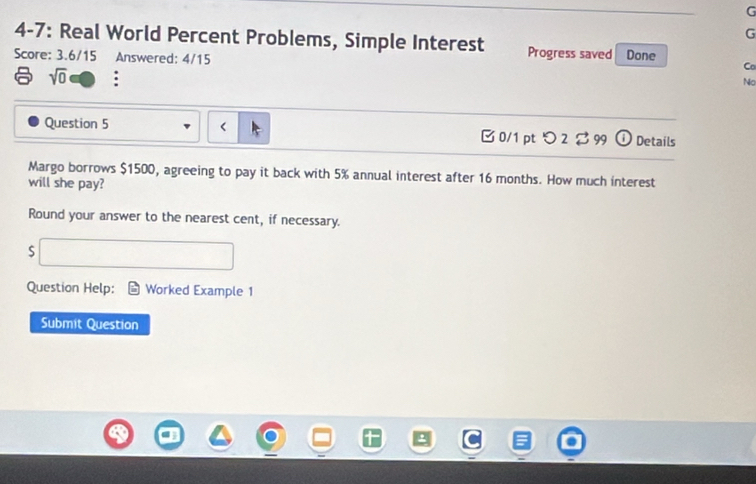 4-7: Real World Percent Problems, Simple Interest Progress saved Done 
Score: 3.6/15 Answered: 4/15 
Co 
sqrt(0) : 
No 
Question 5 $1500, agreeing to pay it back with 5% annual interest after 16 months. How much interest 
will she pay? 
Round your answer to the nearest cent, if necessary. 
Question Help: Worked Example 1 
Submit Question