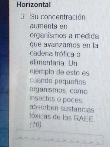 Horizontal 
3 Su concentración 
aumenta en 
organismos a medida 
que avanzamos en la 
cadena trófica o 
alimentaria. Un 
ejemplo de esto es 
cuando pequeños 
organismos, como 
insectos o peces, 
absorben sustancias 
tóxicas de los RAEE. 
(16)