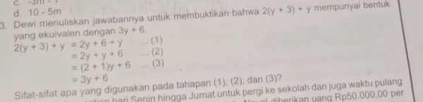 -3m-1
d. 10-5m
3. Dewi menuliskan jawabannya untuk membuktikan·bahwa 2(y+3)+y mempunyai bentuk
yang ekuivalen dengan 3y+6. 
... (1)
2(y+3)+y=2y+6+y... (2)
=2y+y+6
=(2+1)y+6... (3)
=3y+6
Sifat-sifat apa yang digunakan pada tahapan (1), (2), dan (3)?
hari Senin hingga Jumat untuk pergi ke sekolah dan juga waktu pulang
diberikan vạng Rp50,000,00 per