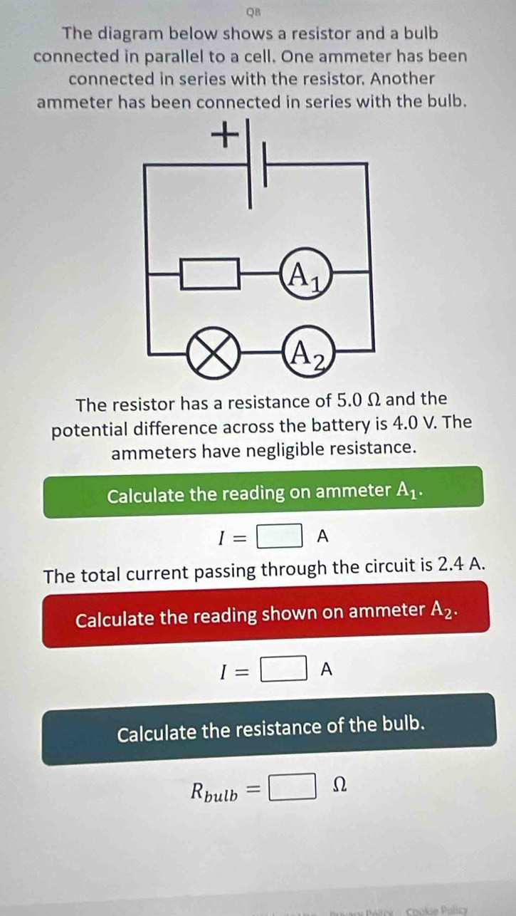 QB
The diagram below shows a resistor and a bulb
connected in parallel to a cell. One ammeter has been
connected in series with the resistor. Another
ammeter has been connected in series with the bulb.
The resistor has a resistance of 5.0 Ω and the
potential difference across the battery is 4.0 V. The
ammeters have negligible resistance.
Calculate the reading on ammeter A_1.
I=□ A
The total current passing through the circuit is 2.4 A.
Calculate the reading shown on ammeter A_2.
I=□ A
Calculate the resistance of the bulb.
R_bulb=□ Omega
ry Poltry  :   Chokie Policy