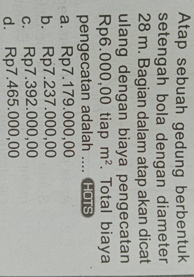 Atap sebuah gedung berbentuk
setengah bola dengan diameter
28 m. Bagian dalam atap akan dicat
ulang dengan biaya pengecatan
Rp6.000,00 tiap m^2. Total biaya
pengecatan adalah .... Hors
a. Rp7.179.000,00
b. Rp7.237.000,00
c. Rp7.392.000,00
d. Rp7.465.000,00