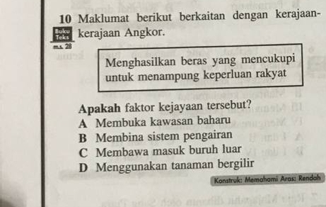 Maklumat berikut berkaitan dengan kerajaan-
kerajaan Angkor.
m.s. 28
Menghasilkan beras yang mencukupi
untuk menampung keperluan rakyat
Apakah faktor kejayaan tersebut?
A Membuka kawasan baharu
B Membina sistem pengairan
C Membawa masuk buruh luar
D Menggunakan tanaman bergilir
Konstruk: Memahami Aras: Rendah