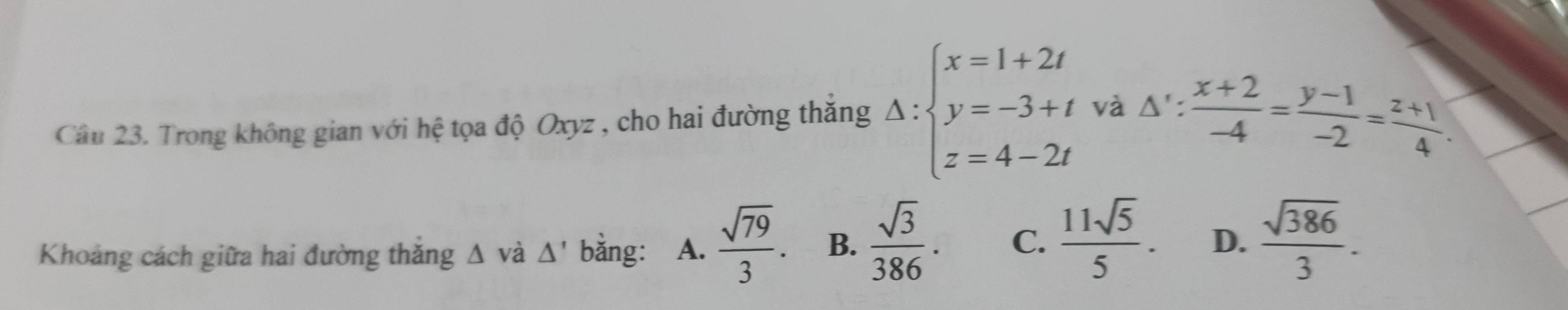 Trong không gian với hệ tọa độ Oxyz , cho hai đường thắng Delta :beginarrayl x=1+2t y=-3+t z=4-2tendarray. và △ ': (x+2)/-4 = (y-1)/-2 = (z+1)/4 . 
Khoảng cách giữa hai đường thắng Δ và △ ' bằng: A.  sqrt(79)/3 . B.  sqrt(3)/386 . C.  11sqrt(5)/5 . D.  sqrt(386)/3 .