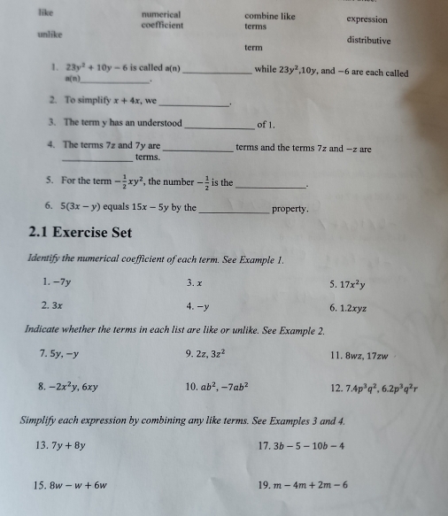 like numerical combine like expression 
coefficient terms 
unlike distributive 
term 
1. 23y^2+10y-6 is called a(n) _ while 23y^2, 10y , and -6 are each called
a(n) _ . 
2. To simplify x+4x , we 
_ 
_ 
3. The term y has an understood of 1. 
4. The terms 7z and 7y are _terms and the terms 7z and -z are 
_terms. 
5. For the term - 1/2 xy^2, , the number - 1/2  is the _. 
6. 5(3x-y) equals 15x-5y by the _property. 
2.1 Exercise Set 
Identify the numerical coefficient of each term. See Example 1. 
1. −7y 3. x
5. 17x^2y
2. 3x 4. -y 6, 1.2xyz
Indicate whether the terms in each list are like or unlike. See Example 2. 
7. 5y, -y 9. 2z, 3z^2 l1. 8wz, 17zw
8. -2x^2y, 6xy 10. ab^2, -7ab^2 12. 7.4p^3q^2, 6.2p^3q^2r
Simplify each expression by combining any like terms. See Examples 3 and 4. 
13. 7y+8y 17. 3b-5-10b-4
15. 8w-w+6w 19. m-4m+2m-6