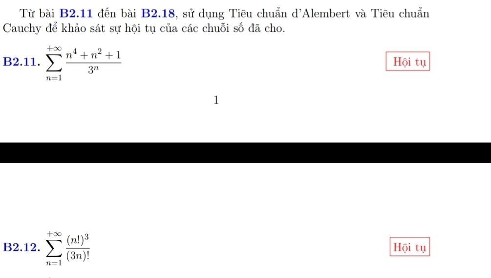 Từ bài B2.11 đến bài B2.18, sử dụng Tiêu chuẩn d'Alembert và Tiêu chuẩn 
Cauchy để khảo sát sự hội tụ của các chuỗi số đã cho. 
B2.11. sumlimits _(n=1)^(+∈fty) (n^4+n^2+1)/3^n  Hội tụ 
1 
B2.12. sumlimits _(n=1)^(+∈fty)frac (n!)^3(3n)! Hội tụ