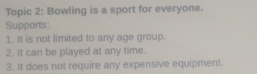 Topic 2: Bowling is a sport for everyone. 
Supports 
1. It is not limited to any age group. 
2. It can be played at any time. 
3. It does not require any expensive equipment.