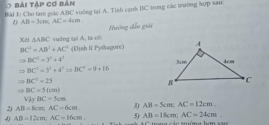 bài tập cơ bản 
Bài 1: Cho tam giác ABC vuông tại A. Tính cạnh BC trong các trường hợp sau: 
1) AB=3cm; AC=4cm. 
Hướng dẫn giải 
Xét △ ABC vuông tại A, ta có:
BC^2=AB^2+AC^2 (Định li Pythagore)
BC^2=3^2+4^2
BC^2=3^2+4^2Rightarrow BC^2=9+16
BC^2=25
BC=5(cm)
Vậy BC=5cm. 
2) AB=8cm; AC=6cm. 3) AB=5cm; AC=12cm. 
4) AB=12cm; AC=16cm. 5) AB=18cm; AC=24cm. 
* nh C tron g c ác trường hợn s a u