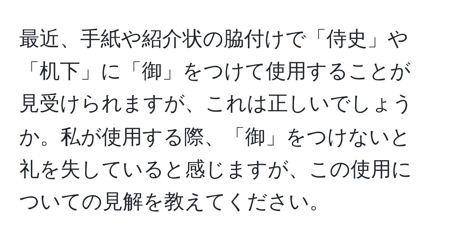 最近、手紙や紹介状の脇付けで「侍史」や「机下」に「御」をつけて使用することが見受けられますが、これは正しいでしょうか。私が使用する際、「御」をつけないと礼を失していると感じますが、この使用についての見解を教えてください。