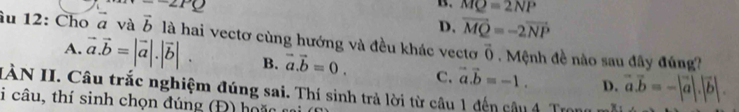 -2PQ
B. MQ=2NP
D. vector MQ=-2vector NP
âu 12: Cho vector a và vector b là hai vectơ cùng hướng và đều khác vectơ vector 0. Mệnh đề nào sau đây đúng?
A. vector a.vector b=|vector a|.|vector b|. B. vector a.vector b=0. C. vector a.vector b=-1. D. vector a.vector b=-|vector a|.|vector b|. 
IÀN II. Câu trắc nghiệm đúng sai. Thí sinh trả lời từ câu 1 đến câu 4 Trong m
i câu, thí sinh chọn đúng (Đ) h o ặ n n