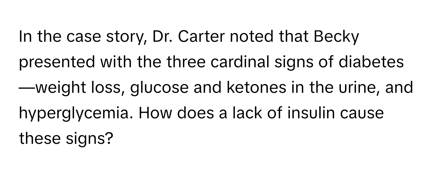 In the case story, Dr. Carter noted that Becky presented with the three cardinal signs of diabetes—weight loss, glucose and ketones in the urine, and hyperglycemia. How does a lack of insulin cause these signs?