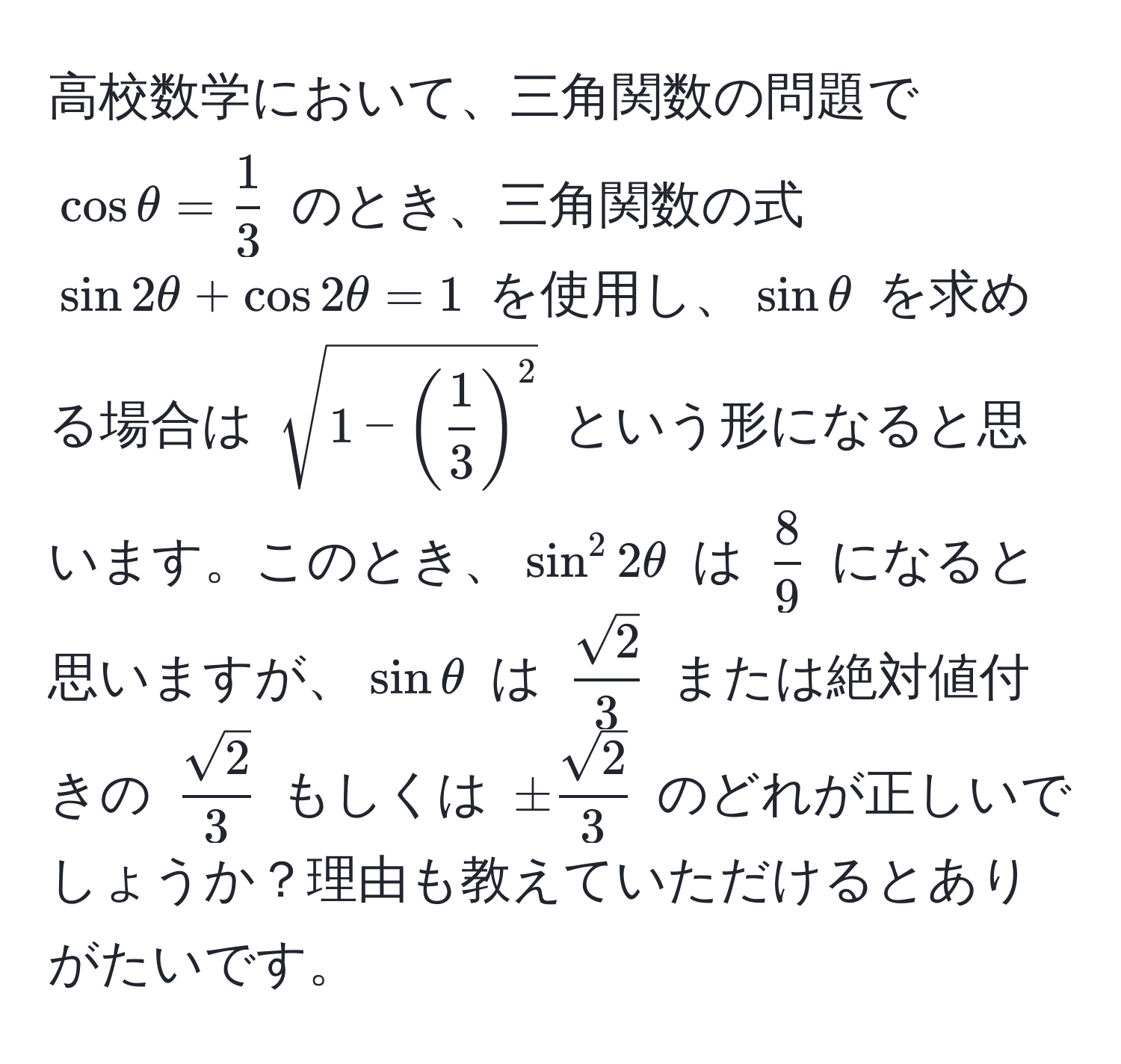 高校数学において、三角関数の問題で $ cos θ =  1/3  $ のとき、三角関数の式 $ sin 2θ + cos 2θ = 1 $ を使用し、$ sin θ $ を求める場合は $ sqrt(1 - (frac1)3)^2 $ という形になると思います。このとき、$ sin^(2 2θ $ は $frac8)9$ になると思いますが、$ sin θ $ は $  sqrt(2)/3  $ または絶対値付きの $  sqrt(2)/3  $ もしくは $ ± sqrt(2)/3  $ のどれが正しいでしょうか？理由も教えていただけるとありがたいです。