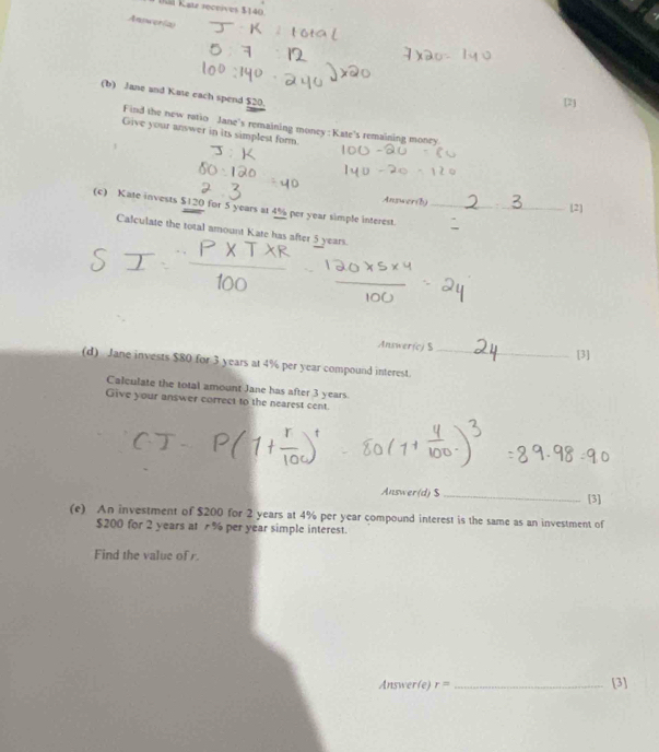 Uá Katz receives $140
Antwer(a) 
(b) Jane and Kate each spend $20. 
[2] 
Find the new ratio Jane's remaining money :Kate's remaining money 
Give your answer in its simplest form. 
Answer(b) _[2] 
(c) Kate invests $120 for 5 years at 4% per year simple interest._ 
Calculate the total amount Kate has after 5 years. 
Answer(c) S [3] 
(d) Jane invests $80 for 3 years at 4% per year compound interest._ 
Calculate the total amount Jane has after 3 years
Give your answer correct to the nearest cent. 
Answer(d) $ _[3] 
(e) An investment of $200 for 2 years at 4% per year compound interest is the same as an investment of
$200 for 2 years at % per year simple interest. 
Find the value of r. 
Answer(e) r= _[3]