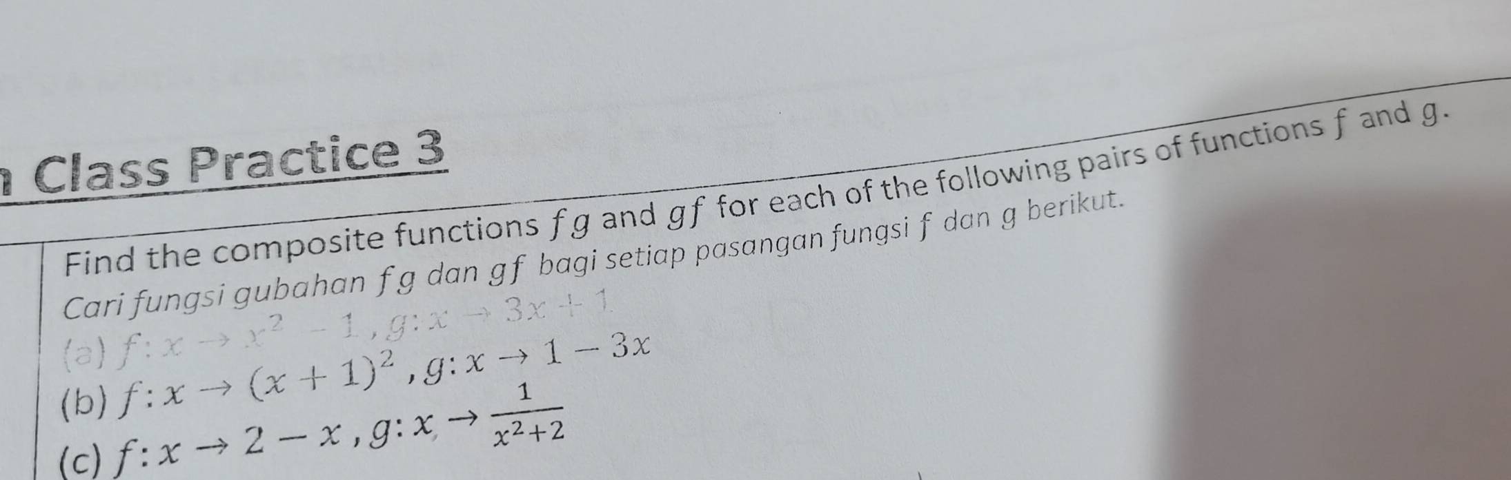 Class Practice 3
Find the composite functions fg and gf for each of the following pairs of functions f and g.
Cari fungsi gubahan f g dan gf bagi setiap pasangan fungsi f dan g berikut.
(a)
f:xto x^2-1, g:xto 3x+1
(b) f:xto (x+1)^2, g:xto 1-3x
(c) f:xto 2-x, g:xto  1/x^2+2 