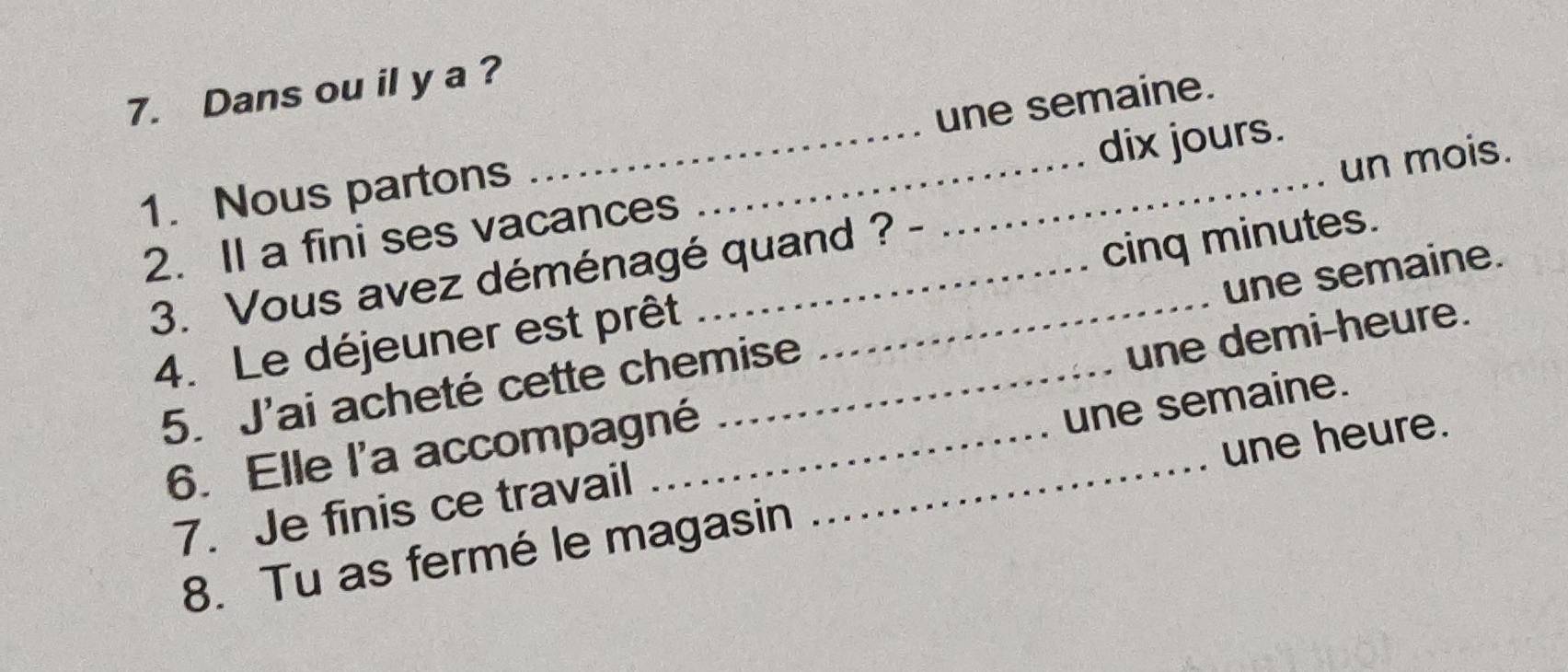 Dans ou il y a ? 
une semaine. 
1. Nous partons 
2. Il a fini ses vacances __dix jours. 
3. Vous avez déménagé quand ? un mois. 
4. Le déjeuner est prêt cinq minutes. 
5. J'ai acheté cette chemise une semaine. 
6. Elle l'a accompagné _une demi-heure. 
une heure. 
7. Je finis ce travail une semaine. 
8. Tu as fermé le magasin