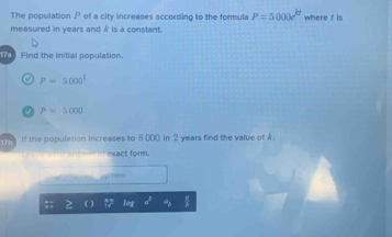 The population P of a city increases according to the formula P=5000e^(kt) where t is 
measured in years and i is a constant. 
Find the initial population.
P=5000^1
P=5000
175 If the population increases to 8000 in 2 years find the value of k
exact form. 
Ap here