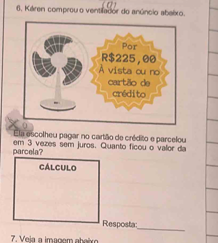 6, Káren comprou o ventilador do anúncio abaixo. 
Ela escolheu pagar no cartão de crédito e parcelou 
em 3 vezes sem juros. Quanto ficou o valor da 
parcela? 
Cálculo 
Resposta:_ 
7. Veja a imagem abaixo