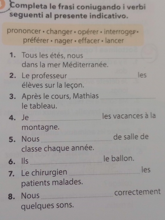 Completa le frasi coniugando i verbi 
seguenti al presente indicativo. 
prononcer • changer » opérer » interroger » 
préférer » nager » effacer » lancer 
1. Tous les étés, nous_ 
dans la mer Méditerranée. 
2. Le professeur_ les 
élèves sur la leçon. 
3. Après le cours, Mathias_ 
le tableau. 
4. Je _les vacances à la 
montagne. 
5. Nous _de salle de 
classe chaque année. 
6. Ils _le ballon. 
7. Le chirurgien_ 
les 
patients malades. 
8. Nous _correctement 
quelques sons.