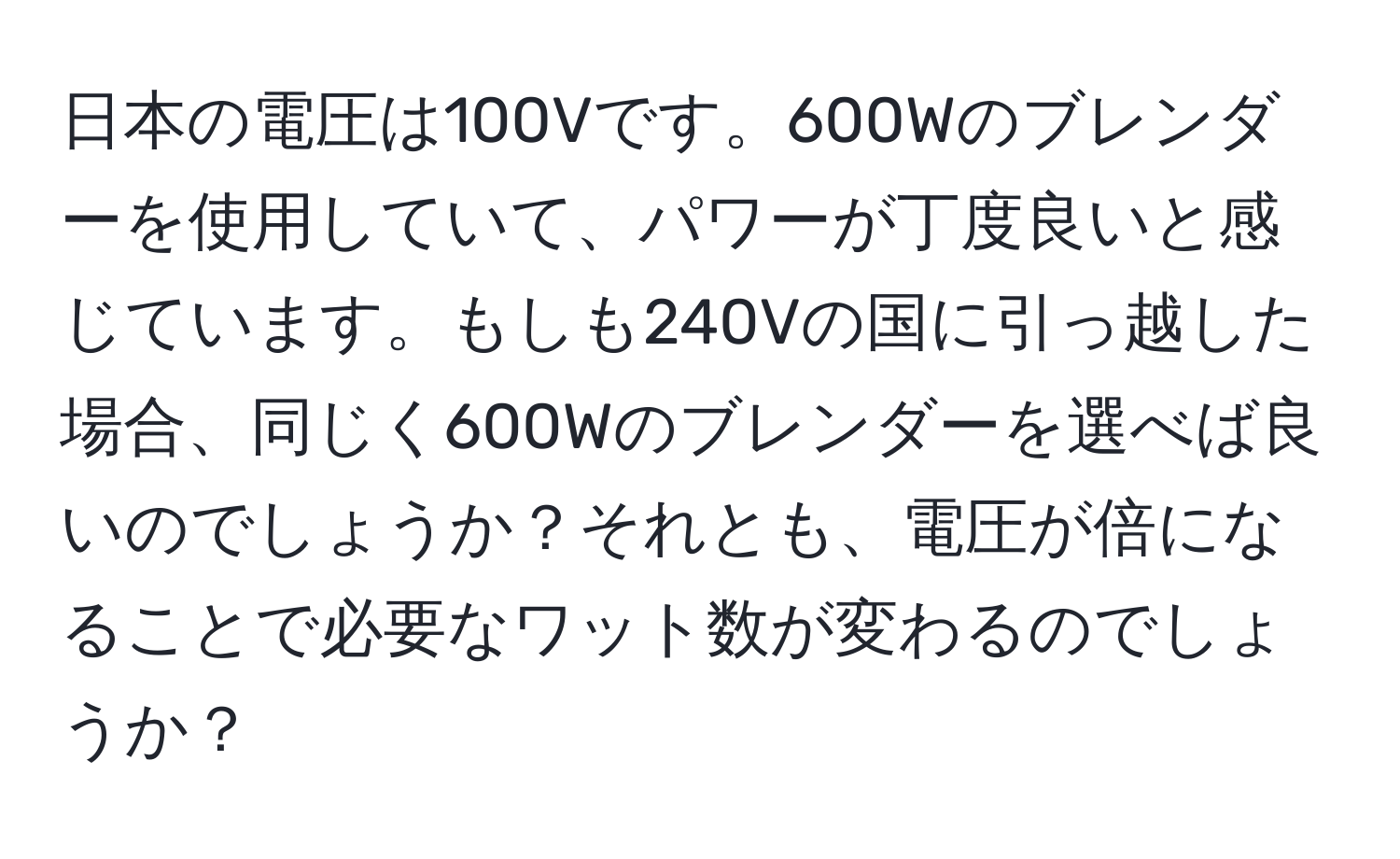 日本の電圧は100Vです。600Wのブレンダーを使用していて、パワーが丁度良いと感じています。もしも240Vの国に引っ越した場合、同じく600Wのブレンダーを選べば良いのでしょうか？それとも、電圧が倍になることで必要なワット数が変わるのでしょうか？