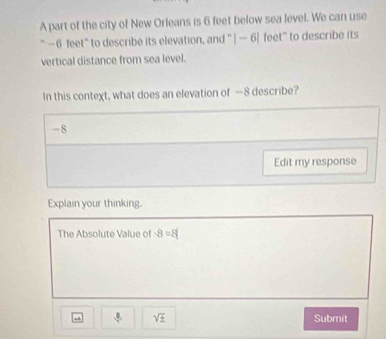 A part of the city of New Orleans is 6 feet below sea level. We can use 
`` -6 feet “ to describe its elevation, and '' |-6| feet ' to describe its 
vertical distance from sea level. 
In this context, what does an elevation of —8 describe?
-8
Edit my response 
Explain your thinking. 
The Absolute Value of -8=8
sqrt(± ) 
~ Submit