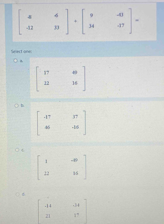 beginbmatrix -8&6 -12&33endbmatrix +beginbmatrix 9&-43 34&-17endbmatrix =
Select one:
a.
beginbmatrix 17&49 22&16endbmatrix
b.
C.
d.