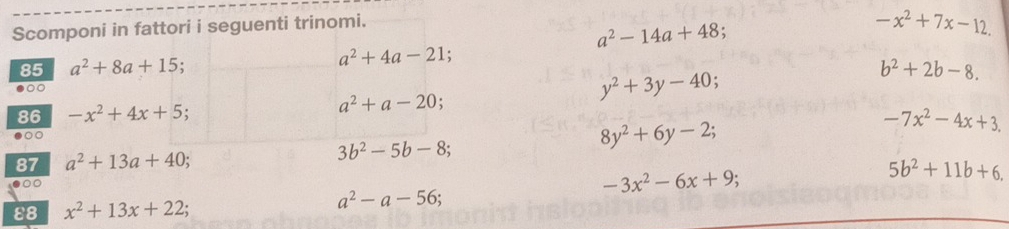 Scomponi in fattori i seguenti trinomi.
a^2-14a+48
-x^2+7x-12. 
85 a^2+8a+15.
a^2+4a-21; 
86 -x^2+4x+5;
a^2+a-20;
y^2+3y-40
b^2+2b-8.
-7x^2-4x+3. 
○○
8y^2+6y-2; 
87 a^2+13a+40; 3b^2-5b-8;
-3x^2-6x+9
5b^2+11b+6, 
ε8 x^2+13x+22;
a^2-a-56;