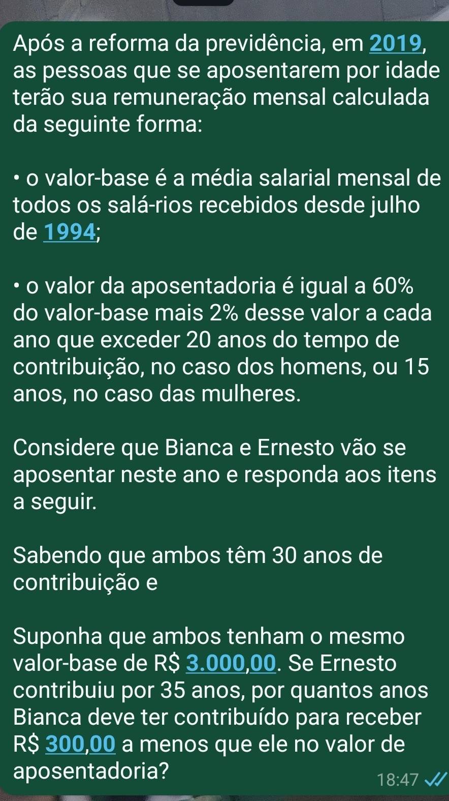 Após a reforma da previdência, em 2019, 
as pessoas que se aposentarem por idade 
terão sua remuneração mensal calculada 
da seguinte forma: 
o valor-base é a média salarial mensal de 
todos os salá-rios recebidos desde julho 
de 1994; 
. o valor da aposentadoria é igual a 60%
do valor-base mais 2% desse valor a cada 
ano que exceder 20 anos do tempo de 
contribuição, no caso dos homens, ou 15
anos, no caso das mulheres. 
Considere que Bianca e Ernesto vão se 
aposentar neste ano e responda aos itens 
a seguir. 
Sabendo que ambos têm 30 anos de 
contribuição e 
Suponha que ambos tenham o mesmo 
valor-base de R$ 3.000,00. Se Ernesto 
contribuiu por 35 anos, por quantos anos 
Bianca deve ter contribuído para receber
R$ 300,00 a menos que ele no valor de 
aposentadoria?
18:47