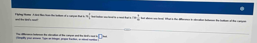 Flying Home A bird flies from the bottom of a canyon that is 76 2/5  feet below sea level to a nest that is 739 9/10  feet above sea level. What is the difference in elevation between the bottom of the canyon 
and the bird's nest? 
The difference between the elevation of the canyon and the bird's nest is □ 
(Simplify your answer. Type an integer, proper fraction, or mixed number.) leet
