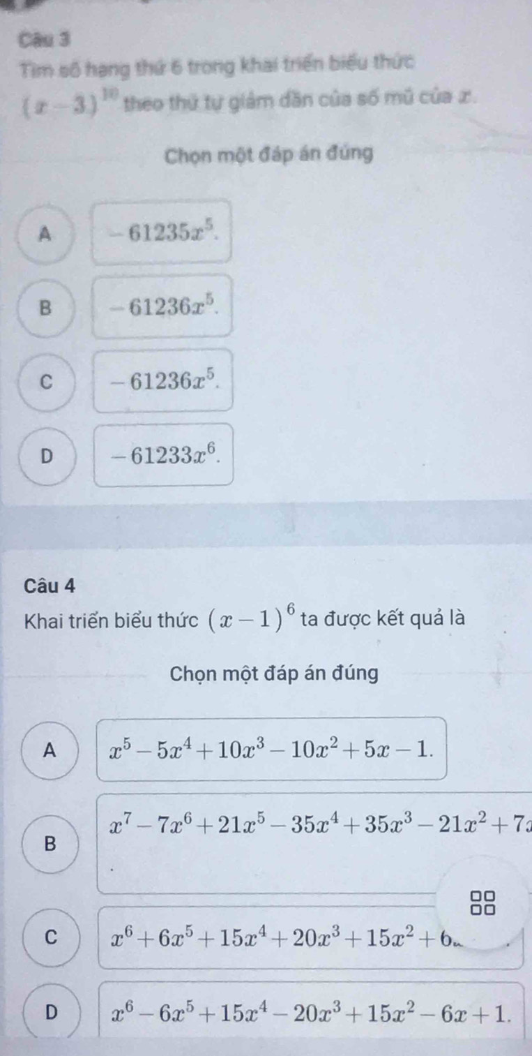 Tìm số hạng thứ 6 trong khai triển biểu thức
(x-3)^10 theo thứ tự giảm dần của số mũ của x.
Chọn một đáp án đúng
A -61235x^5.
B -61236x^5.
C -61236x^5.
D -61233x^6. 
Câu 4
Khai triển biểu thức (x-1)^6 ta được kết quả là
Chọn một đáp án đúng
A x^5-5x^4+10x^3-10x^2+5x-1.
x^7-7x^6+21x^5-35x^4+35x^3-21x^2+7x
B
C x^6+6x^5+15x^4+20x^3+15x^2+6.
D x^6-6x^5+15x^4-20x^3+15x^2-6x+1.