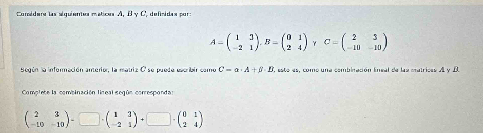 Considere las siguientes matices A, B y C, definidas por:
A=beginpmatrix 1&3 -2&1endpmatrix , B=beginpmatrix 0&1 2&4endpmatrix y C=beginpmatrix 2&3 -10&-10endpmatrix
Según la información anterior, la matriz O se puede escribir como C=alpha · A+beta · B 3, esto es, como una combinación lineal de las matrices A y B. 
Complete la combinación lineal según corresponda:
beginpmatrix 2&3 -10&-10endpmatrix =□ · beginpmatrix 1&3 -2&1endpmatrix +□ · beginpmatrix 0&1 2&4endpmatrix