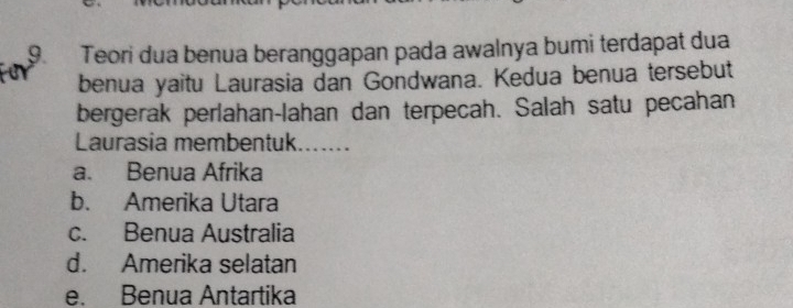 Teori dua benua beranggapan pada awalnya bumi terdapat dua
benua yaitu Laurasia dan Gondwana. Kedua benua tersebut
bergerak perlahan-lahan dan terpecah. Salah satu pecahan
Laurasia membentuk.......
a. Benua Afrika
b. Amerika Utara
c. Benua Australia
d. Amerika selatan
e. Benua Antartika