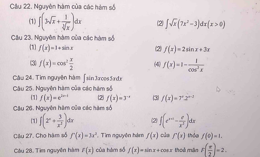 Nguyên hàm của các hàm số
(1) ∈t (3sqrt(x)+ 1/sqrt[3](x) )dx (2) ∈t sqrt(x)(7x^2-3)dx(x>0)
Câu 23. Nguyên hàm của các hàm số
(1) f(x)=1+sin x (2) f(x)=2sin x+3x
(3) f(x)=cos^2 x/2  (4) f(x)=1- 1/cos^2x 
Câu 24. Tìm nguyên hàm ∈t sin 3xcos 5xdx
Câu 25. Nguyên hàm của các hàm : s
(1) f(x)=e^(2x-1) (2) f(x)=3^(-x) (3) f(x)=7^x.2^(x-2)
Câu 26. Nguyên hàm của các hàm số
(1) ∈t (2^x+ 3/x^2 )dx (2) ∈t (e^(x+1)- e/x^2 )dx
Câu 27. Cho hàm số f'(x)=3x^2. Tìm nguyên hàm f(x) của f'(x) thỏa f(0)=1. 
Câu 28. Tìm nguyên hàm F(x) của hàm số f(x)=sin x+cos x thoà mān F( π /2 )=2.