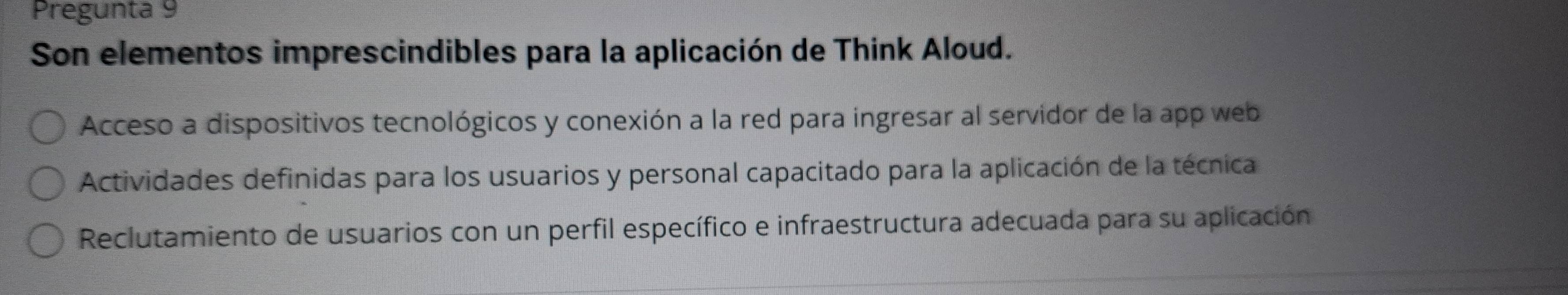 Pregunta 9
Son elementos imprescindibles para la aplicación de Think Aloud.
Acceso a dispositivos tecnológicos y conexión a la red para ingresar al servidor de la app web
Actividades definidas para los usuarios y personal capacitado para la aplicación de la técnica
Reclutamiento de usuarios con un perfil específico e infraestructura adecuada para su aplicación