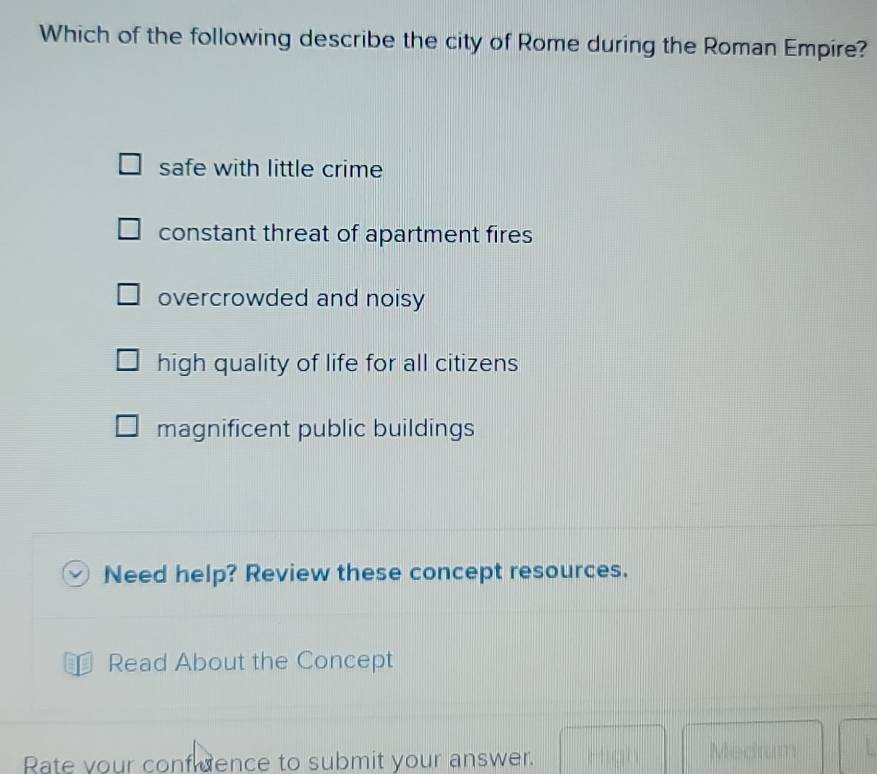 Which of the following describe the city of Rome during the Roman Empire?
safe with little crime
constant threat of apartment fires
overcrowded and noisy
high quality of life for all citizens
magnificent public buildings
Need help? Review these concept resources.
Read About the Concept
Rate your confuence to submit your answer.