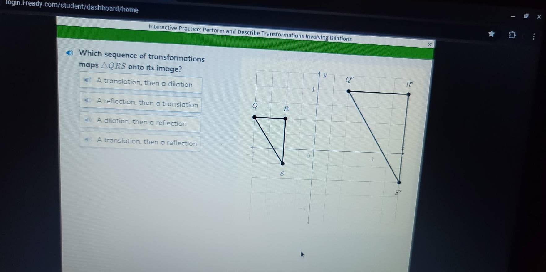 Interactive Practice: Perform and Describe Transformations Involving Dilations
◆ Which sequence of transformations
maps △ QRS onto its image?
y Q"
A translation, then a dilation
R''
4
A reflection, then a translation
Q R
A dilation, then a reflection
A translation, then a reflection
0
4
s
S''
- 1