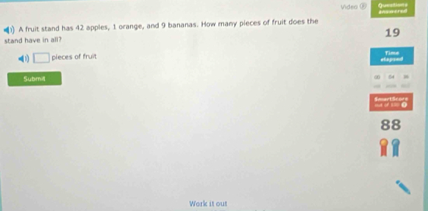 Video ⑥ Questions 
()) A fruit stand has 42 apples, 1 orange, and 9 bananas. How many pieces of fruit does the answered
19
stand have in all? 
(1) □ pieces of fruit 
elapsed Time 
Submit ∞ 36 
a SmartScors 
88 
Work it out