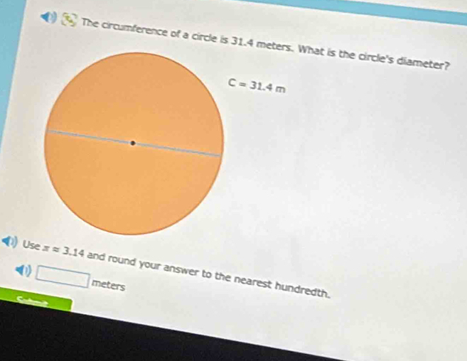 The circumference of a circle is 31.4 What is the circle's diameter?
Use xapprox 3.14 and round your answer to the nearest hundredth.
0 □ meters