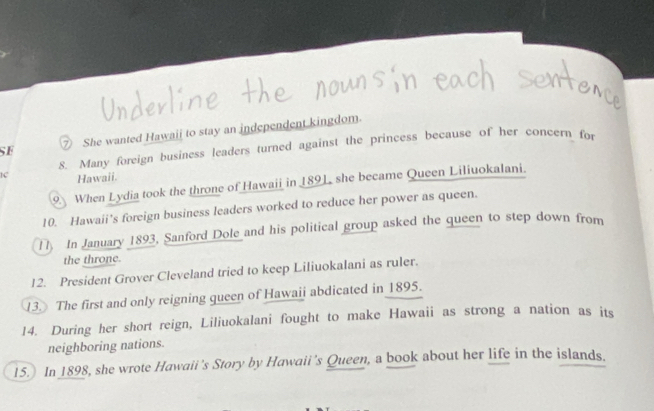 SF ⑦ She wanted Hawaii to stay an independent kingdom. 
8. Many foreign business leaders turned against the princess because of her concern for 
1C Hawaii. 
9. When Lydia took the throne of Hawaii in 189L she became Queen Liliuokalani. 
10. Hawaii’s foreign business leaders worked to reduce her power as queen. 
1 In January 1893, Sanford Dole and his political group asked the queen to step down from 
the throne. 
12. President Grover Cleveland tried to keep Liliuokalani as ruler. 
13. The first and only reigning queen of Hawaii abdicated in 1895. 
14. During her short reign, Liliuokalani fought to make Hawaii as strong a nation as its 
neighboring nations. 
15. In 1898, she wrote Hawaii's Story by Hawaii's Queen, a book about her life in the islands.