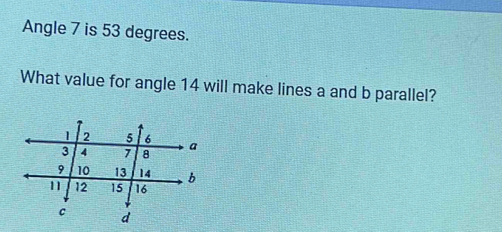 Angle 7 is 53 degrees. 
What value for angle 14 will make lines a and b parallel?