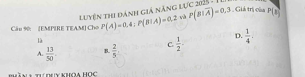 Giá trị của
LuyệN thI đánH giá năng lực 2025 - 1 L
Câu 90: [EMPIRE TEAM] Cho P(A)=0,4; P(B|A)=0,2 và P(B|overline A)=0,3 P(B)
là
C.  1/2 · 
D.  1/4 .
B.
A.  13/50 .  2/5 . 
phần2 th duy khoa học