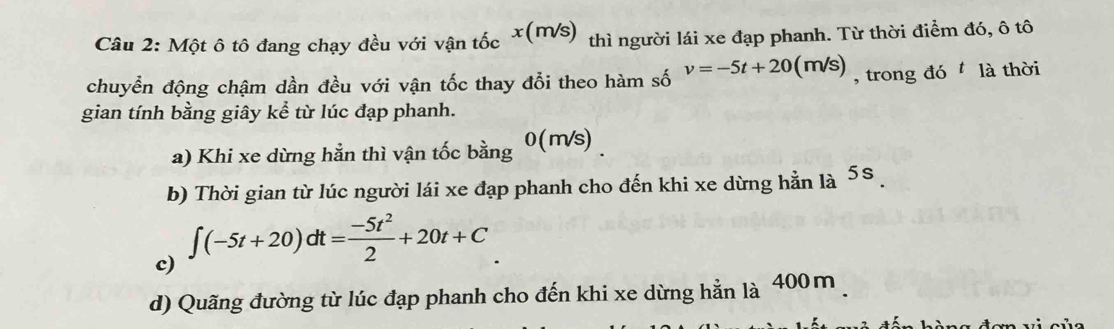 Một ô tô đang chạy đều với vận tốc x(m √s) thì người lái xe đạp phanh. Từ thời điểm đó, ô tô
chuyển động chậm dần đều với vận tốc thay đổi theo hàm số v=-5t+20(m/s) , trong đó là thời
gian tính bằng giây kể từ lúc đạp phanh.
a) Khi xe dừng hằn thì vận tốc bằng 0(m/s)

|□
b) Thời gian từ lúc người lái xe đạp phanh cho đến khi xe dừng hằn là 5
c)
∈t (-5t+20)dt= (-5t^2)/2 +20t+C
d) Quãng đường từ lúc đạp phanh cho đến khi xe dừng hằn là 400m.